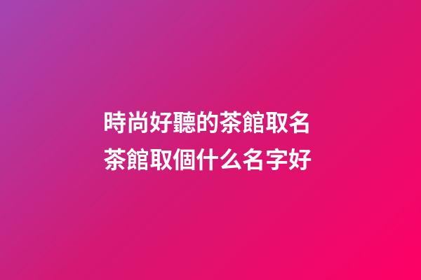 時尚好聽的茶館取名 茶館取個什么名字好